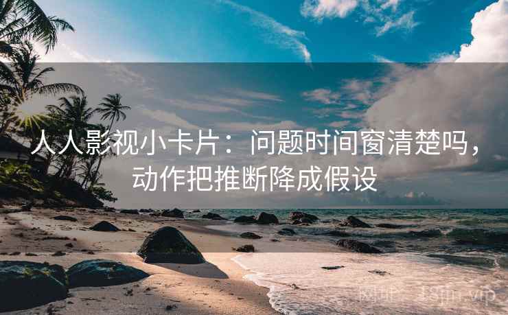 人人影视小卡片:问题时间窗清楚吗,动作把推断降成假设 人人影视小卡片:问题时间窗清楚吗,动作把推断降成假设