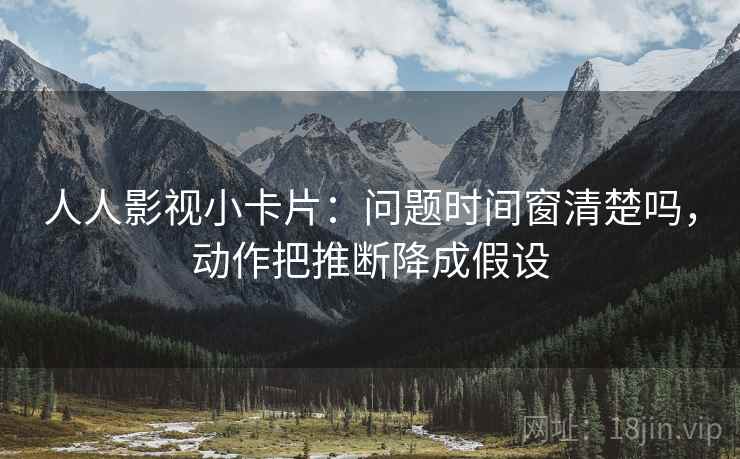 人人影视小卡片:问题时间窗清楚吗,动作把推断降成假设 人人影视小卡片:问题时间窗清楚吗,动作把推断降成假设
