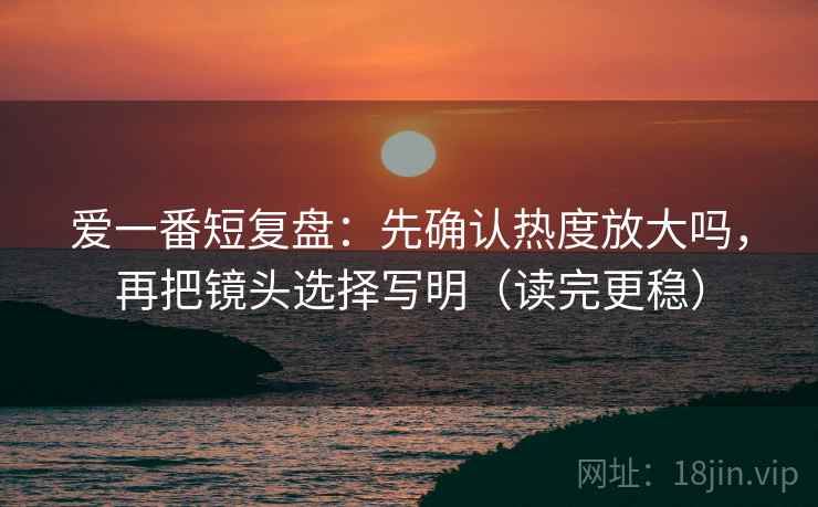 爱一番短复盘:先确认热度放大吗,再把镜头选择写明(读完更稳) 爱一番短复盘:先确认热度放大吗,再把镜头选择写明(读完更稳)