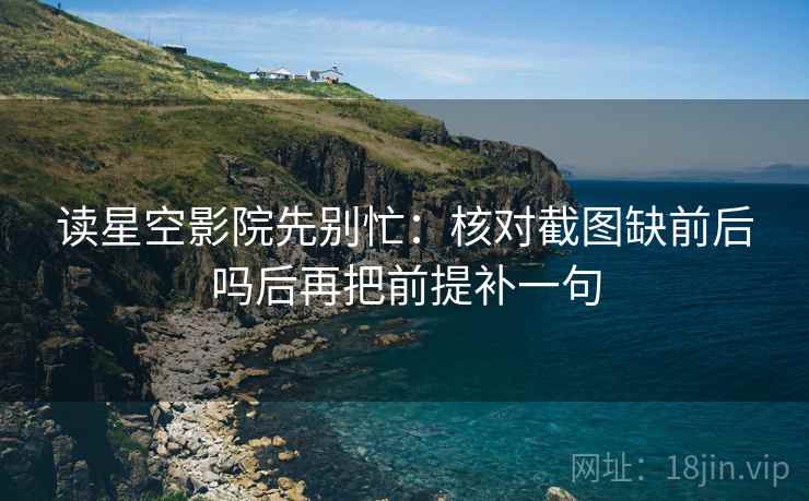 读星空影院先别忙：核对截图缺前后吗后再把前提补一句