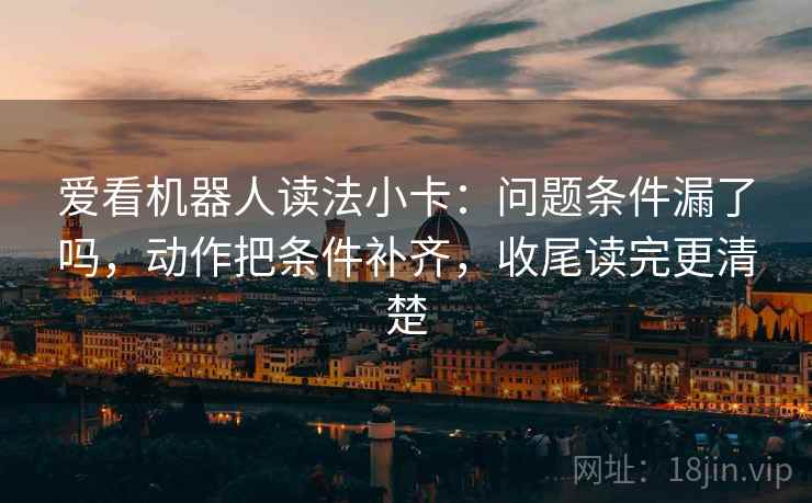 爱看机器人读法小卡:问题条件漏了吗,动作把条件补齐,收尾读完更清楚 爱看机器人读法小卡:问题条件漏了吗,动作把条件补齐,收尾读完更清楚