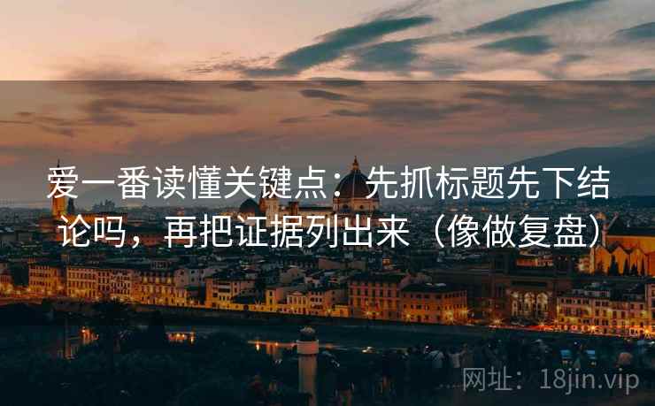 爱一番读懂关键点:先抓标题先下结论吗,再把证据列出来(像做复盘) 爱一番读懂关键点:先抓标题先下结论吗,再把证据列出来(像做复盘)