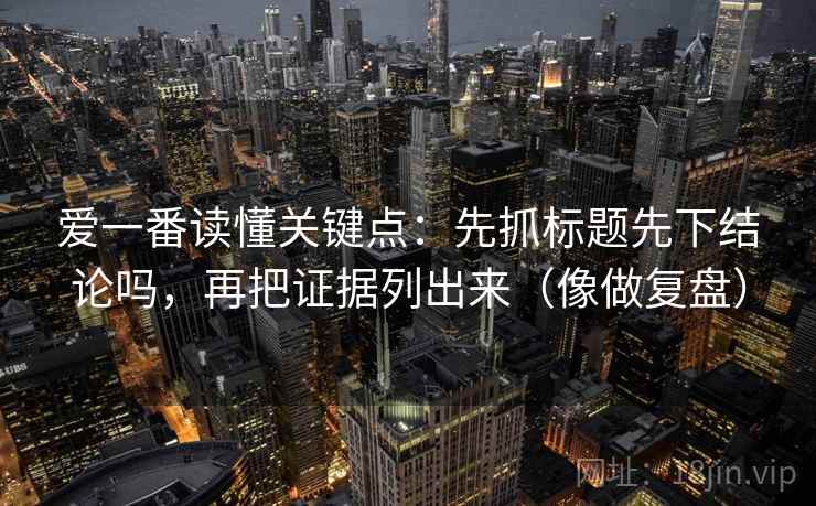 爱一番读懂关键点:先抓标题先下结论吗,再把证据列出来(像做复盘) 爱一番读懂关键点:先抓标题先下结论吗,再把证据列出来(像做复盘)