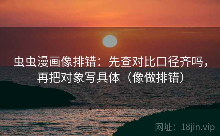 虫虫漫画像排错:先查对比口径齐吗,再把对象写具体(像做排错) 虫虫漫画像排错:先查对比口径齐吗,再把对象写具体(像做排错)