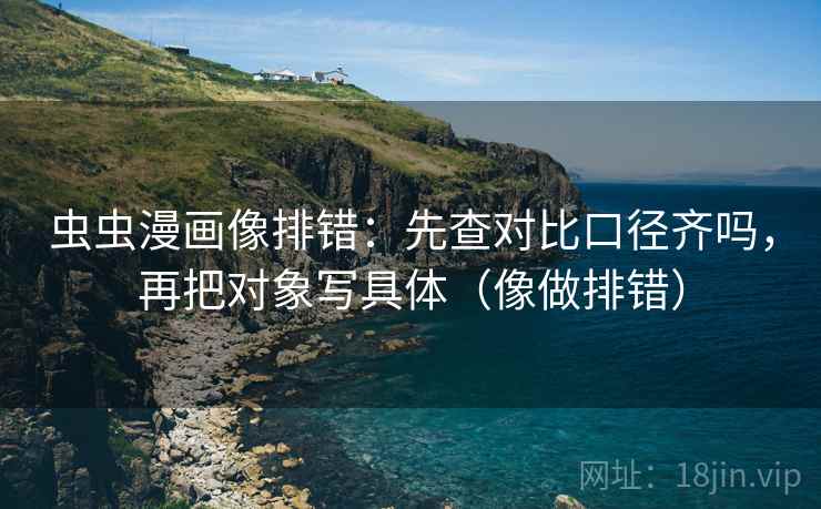 虫虫漫画像排错:先查对比口径齐吗,再把对象写具体(像做排错) 虫虫漫画像排错:先查对比口径齐吗,再把对象写具体(像做排错)