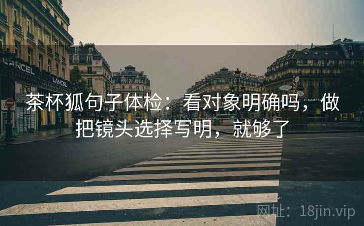 茶杯狐句子体检:看对象明确吗,做把镜头选择写明,就够了 茶杯狐句子体检:看对象明确吗,做把镜头选择写明,就够了