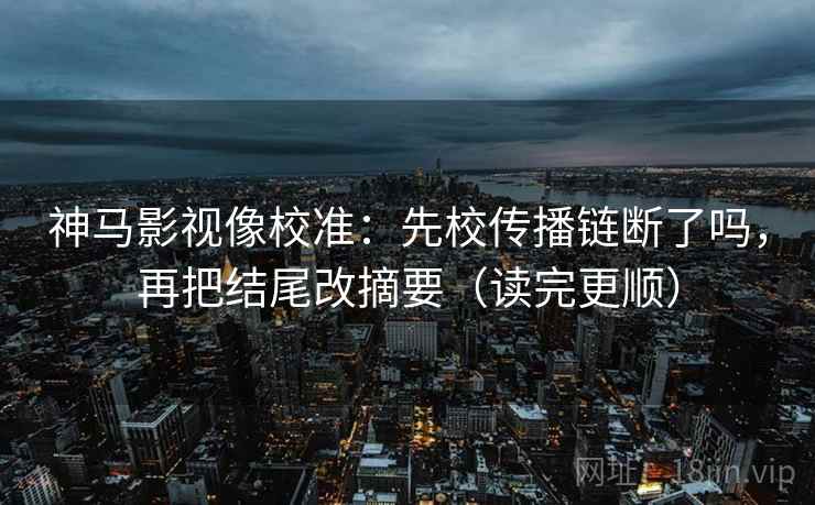 神马影视像校准：先校传播链断了吗，再把结尾改摘要（读完更顺）