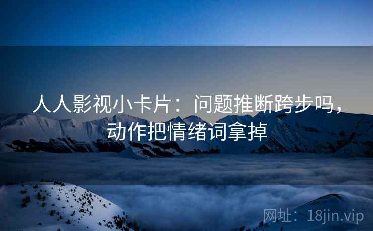 人人影视小卡片：问题推断跨步吗，动作把情绪词拿掉