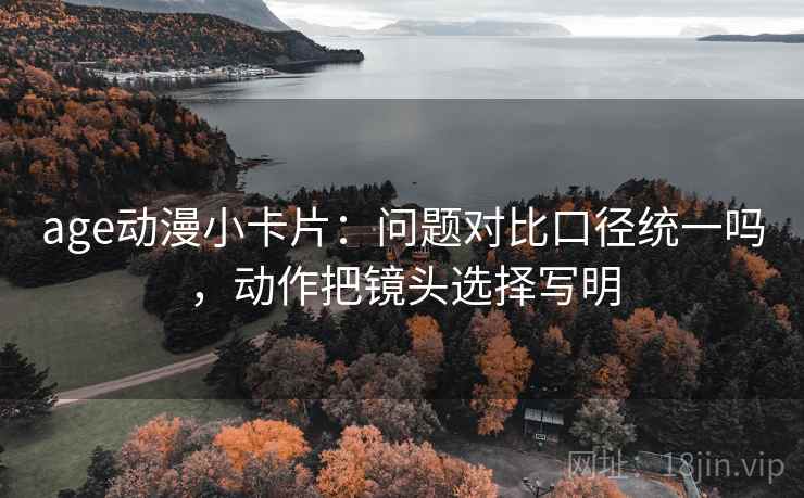 age动漫小卡片：问题对比口径统一吗，动作把镜头选择写明