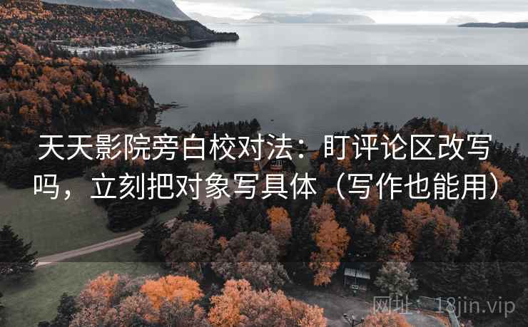 天天影院旁白校对法：盯评论区改写吗，立刻把对象写具体（写作也能用）