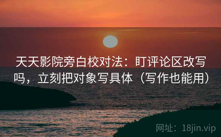 天天影院旁白校对法：盯评论区改写吗，立刻把对象写具体（写作也能用）