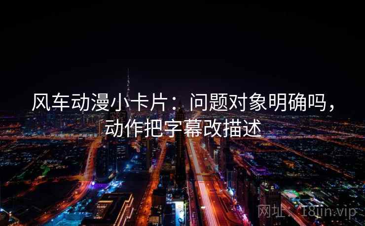 风车动漫小卡片：问题对象明确吗，动作把字幕改描述