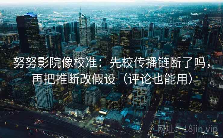 努努影院像校准：先校传播链断了吗，再把推断改假设（评论也能用）