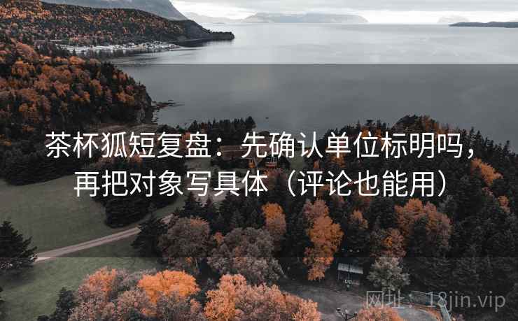 茶杯狐短复盘：先确认单位标明吗，再把对象写具体（评论也能用）