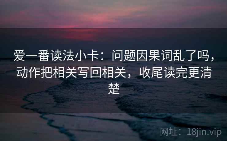 爱一番读法小卡：问题因果词乱了吗，动作把相关写回相关，收尾读完更清楚