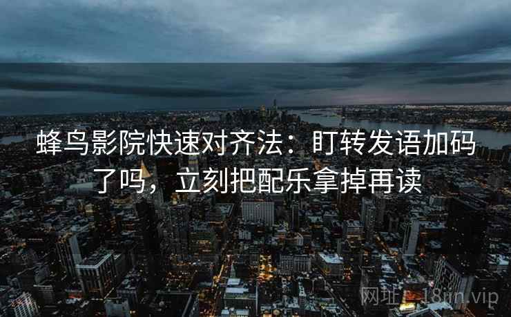 蜂鸟影院快速对齐法：盯转发语加码了吗，立刻把配乐拿掉再读