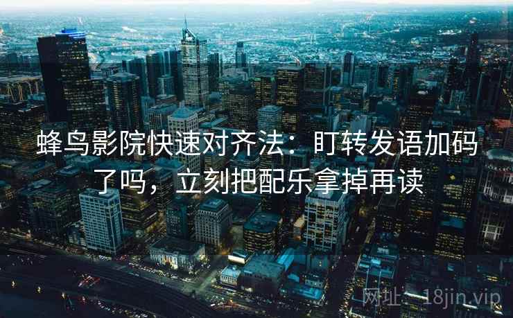 蜂鸟影院快速对齐法：盯转发语加码了吗，立刻把配乐拿掉再读