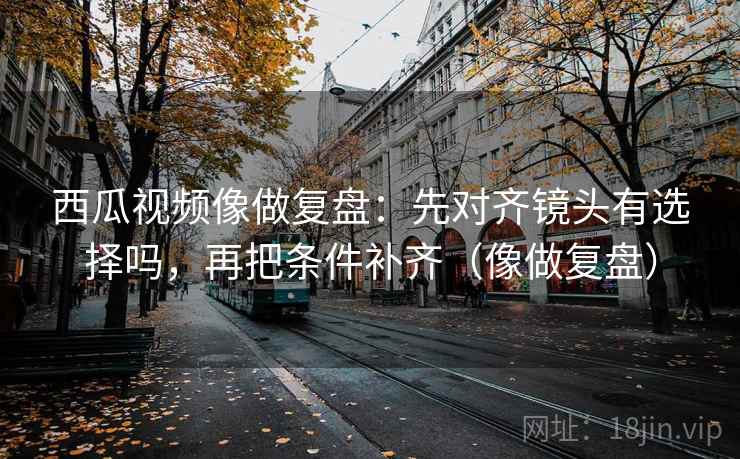 西瓜视频像做复盘：先对齐镜头有选择吗，再把条件补齐（像做复盘）