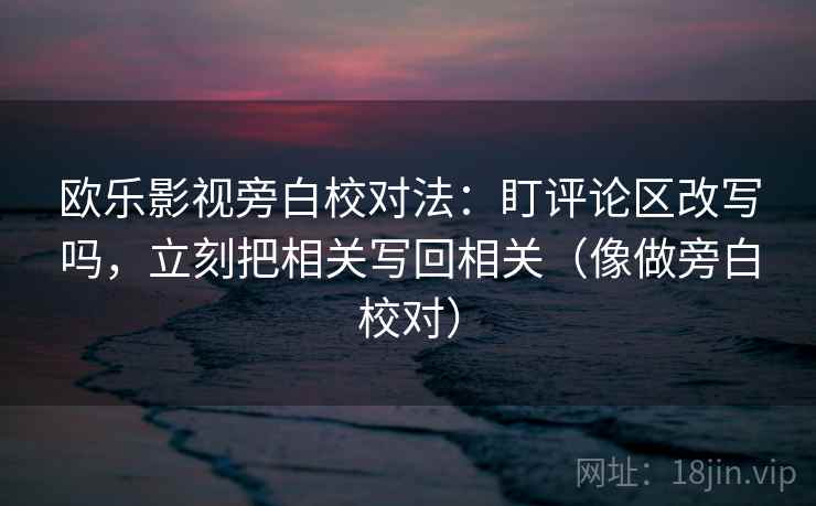 欧乐影视旁白校对法:盯评论区改写吗,立刻把相关写回相关(像做旁白校对) 欧乐影视旁白校对法:盯评论区改写吗,立刻把相关写回相关(像做旁白校对)