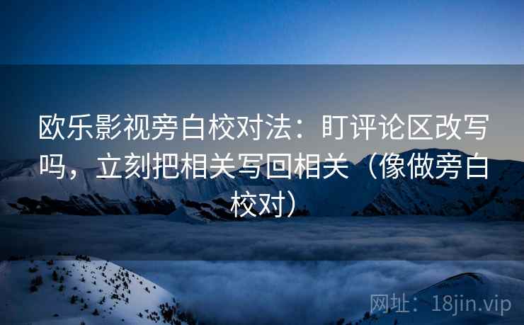 欧乐影视旁白校对法:盯评论区改写吗,立刻把相关写回相关(像做旁白校对) 欧乐影视旁白校对法:盯评论区改写吗,立刻把相关写回相关(像做旁白校对)