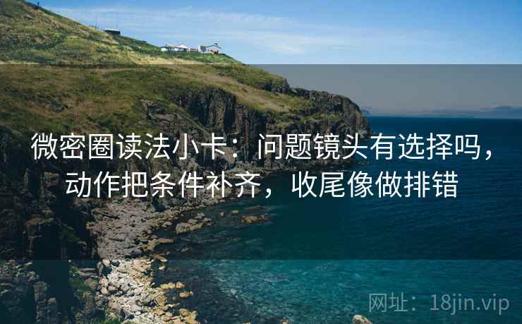 微密圈读法小卡：问题镜头有选择吗，动作把条件补齐，收尾像做排错