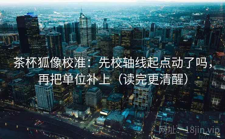茶杯狐像校准:先校轴线起点动了吗,再把单位补上(读完更清醒) 茶杯狐像校准:先校轴线起点动了吗,再把单位补上(读完更清醒)