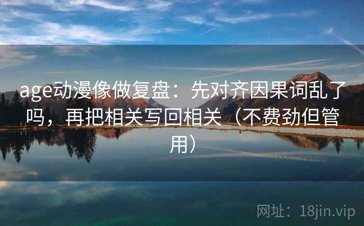 age动漫像做复盘:先对齐因果词乱了吗,再把相关写回相关(不费劲但管用) age动漫像做复盘:先对齐因果词乱了吗,再把相关写回相关(不费劲但管用)