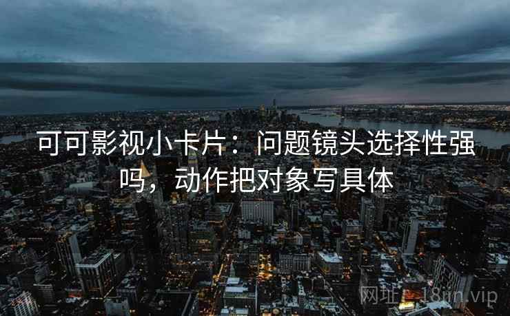 可可影视小卡片：问题镜头选择性强吗，动作把对象写具体