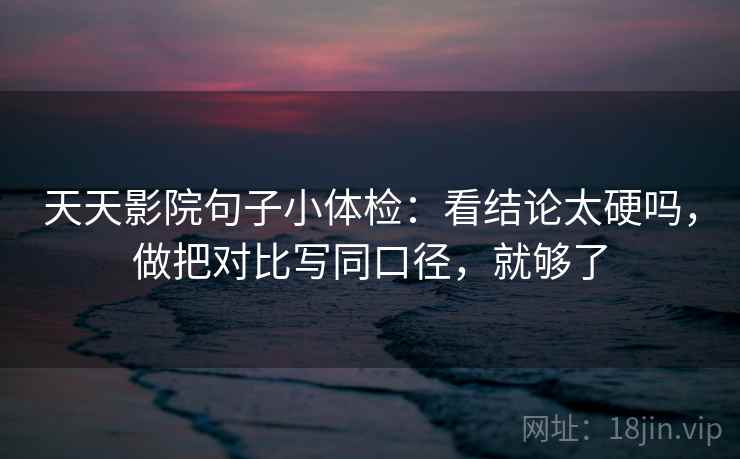 天天影院句子小体检:看结论太硬吗,做把对比写同口径,就够了 天天影院句子小体检:看结论太硬吗,做把对比写同口径,就够了
